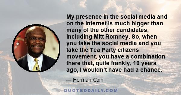 My presence in the social media and on the Internet is much bigger than many of the other candidates, including Mitt Romney. So, when you take the social media and you take the Tea Party citizens movement, you have a