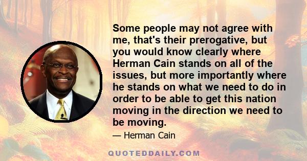 Some people may not agree with me, that's their prerogative, but you would know clearly where Herman Cain stands on all of the issues, but more importantly where he stands on what we need to do in order to be able to