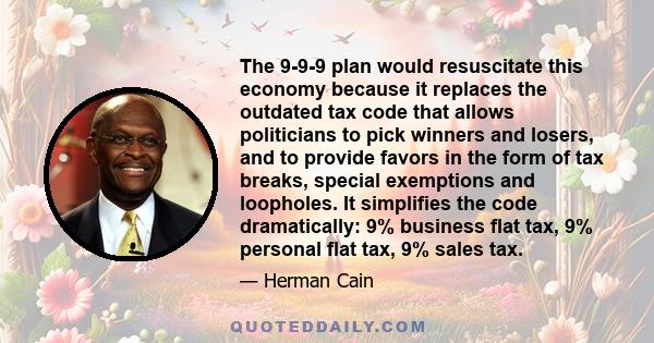 The 9-9-9 plan would resuscitate this economy because it replaces the outdated tax code that allows politicians to pick winners and losers, and to provide favors in the form of tax breaks, special exemptions and