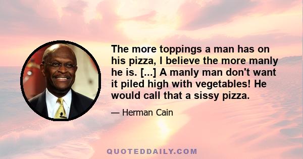 The more toppings a man has on his pizza, I believe the more manly he is. [...] A manly man don't want it piled high with vegetables! He would call that a sissy pizza.