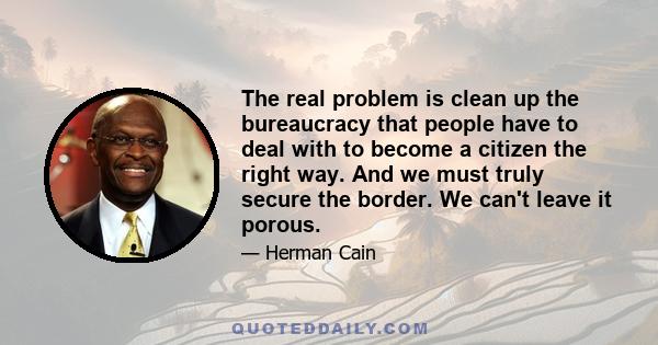 The real problem is clean up the bureaucracy that people have to deal with to become a citizen the right way. And we must truly secure the border. We can't leave it porous.