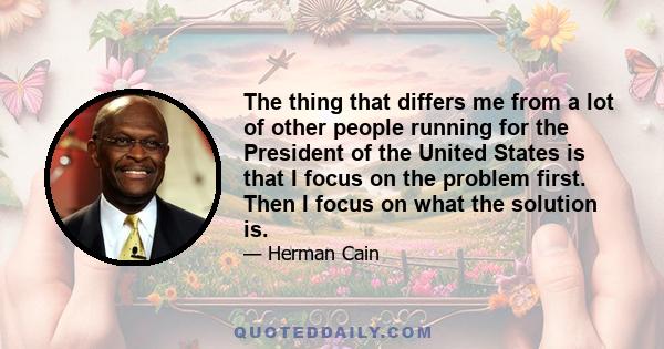 The thing that differs me from a lot of other people running for the President of the United States is that I focus on the problem first. Then I focus on what the solution is.