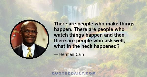 There are people who make things happen. There are people who watch things happen and then there are people who ask well, what in the heck happened?