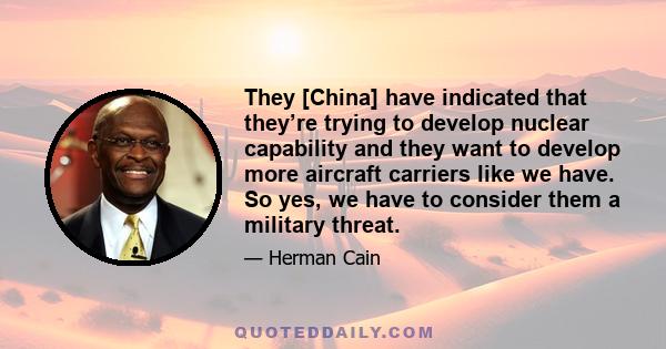 They [China] have indicated that they’re trying to develop nuclear capability and they want to develop more aircraft carriers like we have. So yes, we have to consider them a military threat.