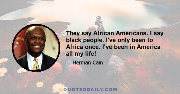 They say African Americans. I say black people. I've only been to Africa once. I've been in America all my life!