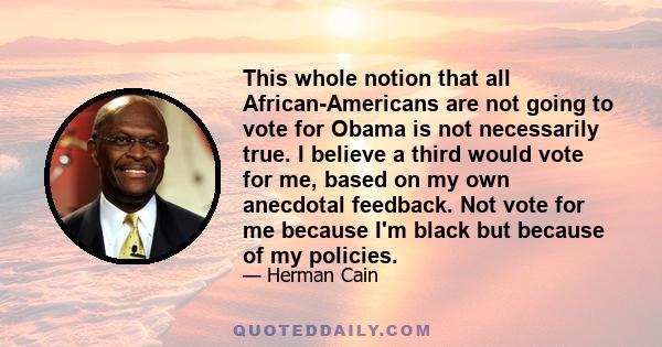 This whole notion that all African-Americans are not going to vote for Obama is not necessarily true. I believe a third would vote for me, based on my own anecdotal feedback. Not vote for me because I'm black but