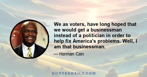 We as voters, have long hoped that we would get a businessman instead of a politician in order to help fix America's problems. Well, I am that businessman.