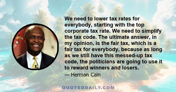 We need to lower tax rates for everybody, starting with the top corporate tax rate. We need to simplify the tax code. The ultimate answer, in my opinion, is the fair tax, which is a fair tax for everybody, because as