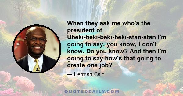 When they ask me who's the president of Ubeki-beki-beki-beki-stan-stan I'm going to say, you know, I don't know. Do you know? And then I'm going to say how's that going to create one job?