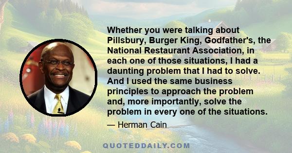 Whether you were talking about Pillsbury, Burger King, Godfather's, the National Restaurant Association, in each one of those situations, I had a daunting problem that I had to solve. And I used the same business