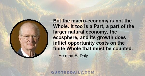 But the macro-economy is not the Whole. It too is a Part, a part of the larger natural economy, the ecosphere, and its growth does inflict opportunity costs on the finite Whole that must be counted.