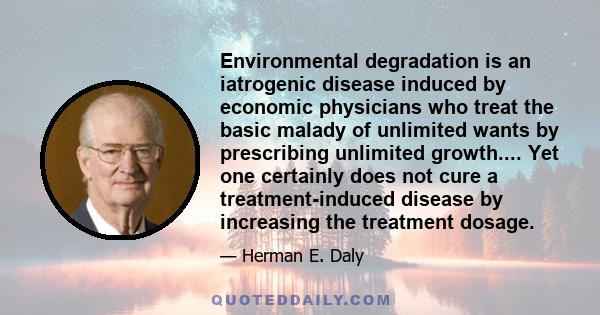 Environmental degradation is an iatrogenic disease induced by economic physicians who treat the basic malady of unlimited wants by prescribing unlimited growth.... Yet one certainly does not cure a treatment-induced