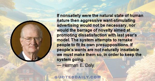 If nonsatiety were the natural state of human nature then aggressive want-stimulating advertising would not be necessary, nor would the barrage of novelty aimed at promoting dissatisfaction with last year's model. The