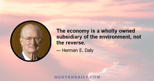 The economy is a wholly owned subsidiary of the environment, not the reverse.