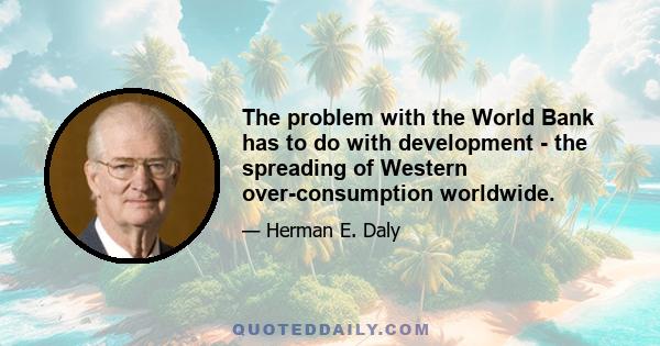 The problem with the World Bank has to do with development - the spreading of Western over-consumption worldwide.