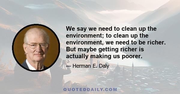 We say we need to clean up the environment; to clean up the environment, we need to be richer. But maybe getting richer is actually making us poorer.