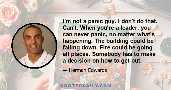 I'm not a panic guy. I don't do that. Can't. When you're a leader, you can never panic, no matter what's happening. The building could be falling down. Fire could be going all places. Somebody has to make a decision on