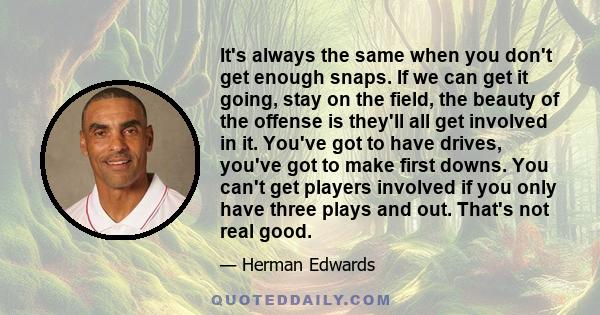 It's always the same when you don't get enough snaps. If we can get it going, stay on the field, the beauty of the offense is they'll all get involved in it. You've got to have drives, you've got to make first downs.