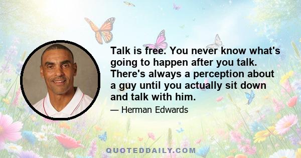 Talk is free. You never know what's going to happen after you talk. There's always a perception about a guy until you actually sit down and talk with him.