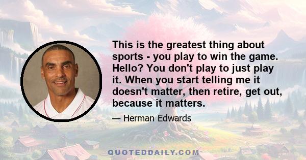 This is the greatest thing about sports - you play to win the game. Hello? You don't play to just play it. When you start telling me it doesn't matter, then retire, get out, because it matters.