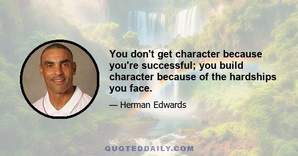 You don't get character because you're successful; you build character because of the hardships you face.