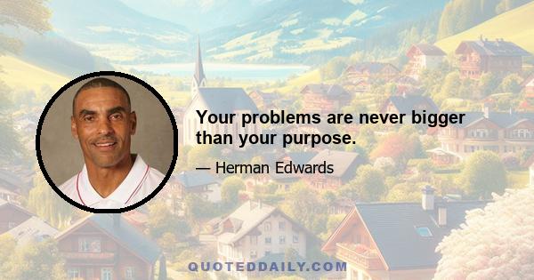 Your problems are never bigger than your purpose.