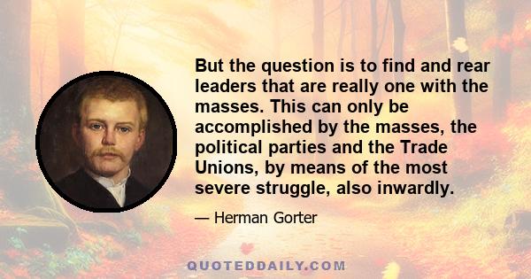 But the question is to find and rear leaders that are really one with the masses. This can only be accomplished by the masses, the political parties and the Trade Unions, by means of the most severe struggle, also