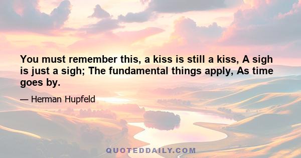 You must remember this, a kiss is still a kiss, A sigh is just a sigh; The fundamental things apply, As time goes by.