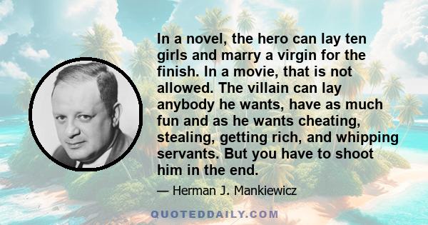 In a novel, the hero can lay ten girls and marry a virgin for the finish. In a movie, that is not allowed. The villain can lay anybody he wants, have as much fun and as he wants cheating, stealing, getting rich, and