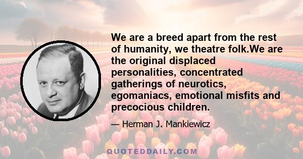 We are a breed apart from the rest of humanity, we theatre folk.We are the original displaced personalities, concentrated gatherings of neurotics, egomaniacs, emotional misfits and precocious children.