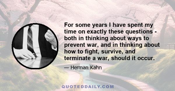 For some years I have spent my time on exactly these questions - both in thinking about ways to prevent war, and in thinking about how to fight, survive, and terminate a war, should it occur.