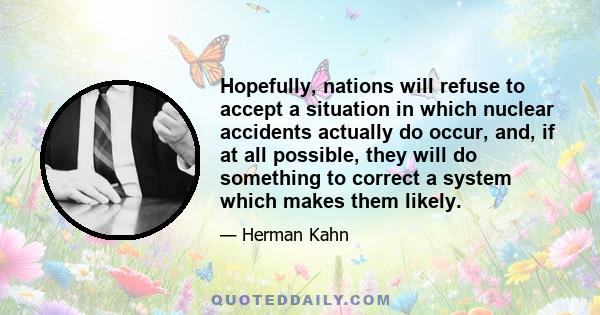 Hopefully, nations will refuse to accept a situation in which nuclear accidents actually do occur, and, if at all possible, they will do something to correct a system which makes them likely.