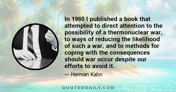 In 1960 I published a book that attempted to direct attention to the possibility of a thermonuclear war, to ways of reducing the likelihood of such a war, and to methods for coping with the consequences should war occur 