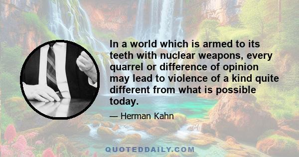 In a world which is armed to its teeth with nuclear weapons, every quarrel or difference of opinion may lead to violence of a kind quite different from what is possible today.