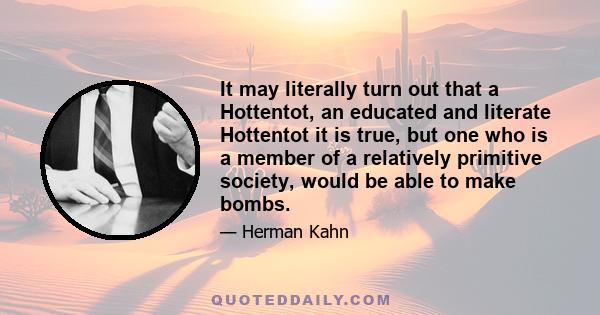 It may literally turn out that a Hottentot, an educated and literate Hottentot it is true, but one who is a member of a relatively primitive society, would be able to make bombs.