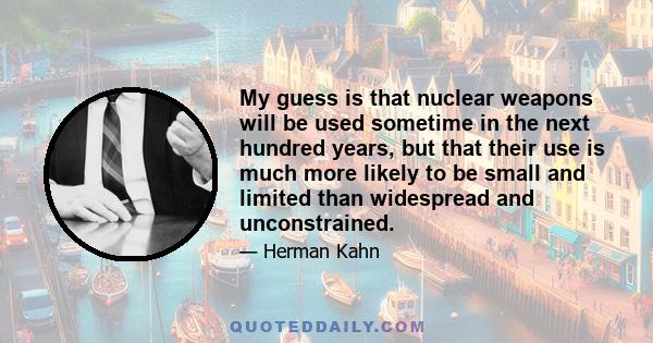 My guess is that nuclear weapons will be used sometime in the next hundred years, but that their use is much more likely to be small and limited than widespread and unconstrained.