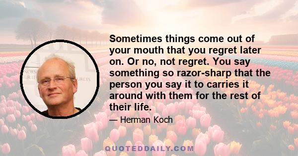 Sometimes things come out of your mouth that you regret later on. Or no, not regret. You say something so razor-sharp that the person you say it to carries it around with them for the rest of their life.