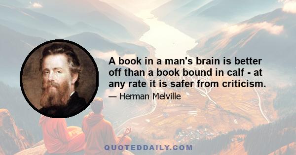 A book in a man's brain is better off than a book bound in calf - at any rate it is safer from criticism.