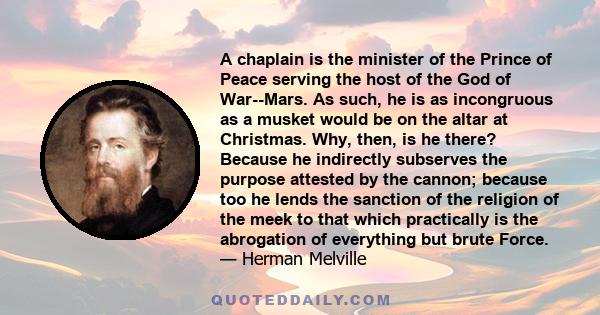 A chaplain is the minister of the Prince of Peace serving the host of the God of War--Mars. As such, he is as incongruous as a musket would be on the altar at Christmas. Why, then, is he there? Because he indirectly