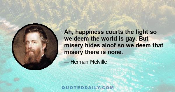 Ah, happiness courts the light so we deem the world is gay. But misery hides aloof so we deem that misery there is none.