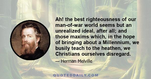 Ah! the best righteousness of our man-of-war world seems but an unrealized ideal, after all; and those maxims which, in the hope of bringing about a Millennium, we busily teach to the heathen, we Christians ourselves