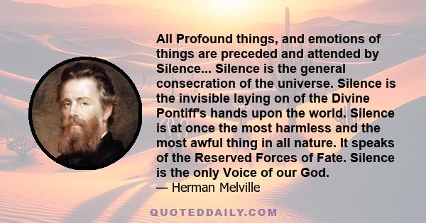 All Profound things, and emotions of things are preceded and attended by Silence... Silence is the general consecration of the universe. Silence is the invisible laying on of the Divine Pontiff's hands upon the world.