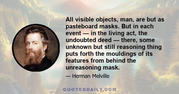 All visible objects, man, are but as pasteboard masks. But in each event — in the living act, the undoubted deed — there, some unknown but still reasoning thing puts forth the mouldings of its features from behind the