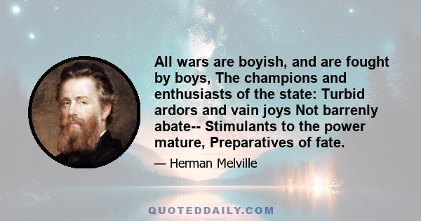 All wars are boyish, and are fought by boys, The champions and enthusiasts of the state: Turbid ardors and vain joys Not barrenly abate-- Stimulants to the power mature, Preparatives of fate.