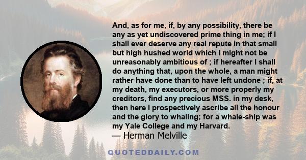 And, as for me, if, by any possibility, there be any as yet undiscovered prime thing in me; if I shall ever deserve any real repute in that small but high hushed world which I might not be unreasonably ambitious of ; if 