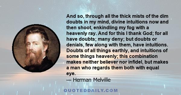 And so, through all the thick mists of the dim doubts in my mind, divine intuitions now and then shoot, enkindling my fog with a heavenly ray. And for this I thank God; for all have doubts; many deny; but doubts or