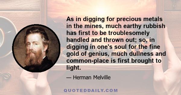 As in digging for precious metals in the mines, much earthy rubbish has first to be troublesomely handled and thrown out; so, in digging in one's soul for the fine gold of genius, much dullness and common-place is first 