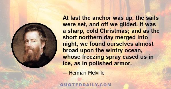 At last the anchor was up, the sails were set, and off we glided. It was a sharp, cold Christmas; and as the short northern day merged into night, we found ourselves almost broad upon the wintry ocean, whose freezing