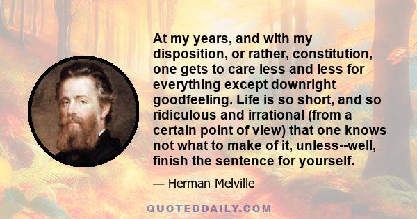 At my years, and with my disposition, or rather, constitution, one gets to care less and less for everything except downright goodfeeling. Life is so short, and so ridiculous and irrational (from a certain point of