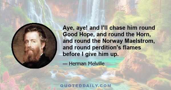 Aye, aye! and I'll chase him round Good Hope, and round the Horn, and round the Norway Maelstrom, and round perdition's flames before I give him up.